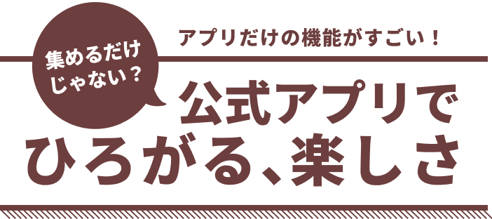 集めるだけじゃない?アプリだけの機能がすごい!公式アプリでひろがる、楽しさ
